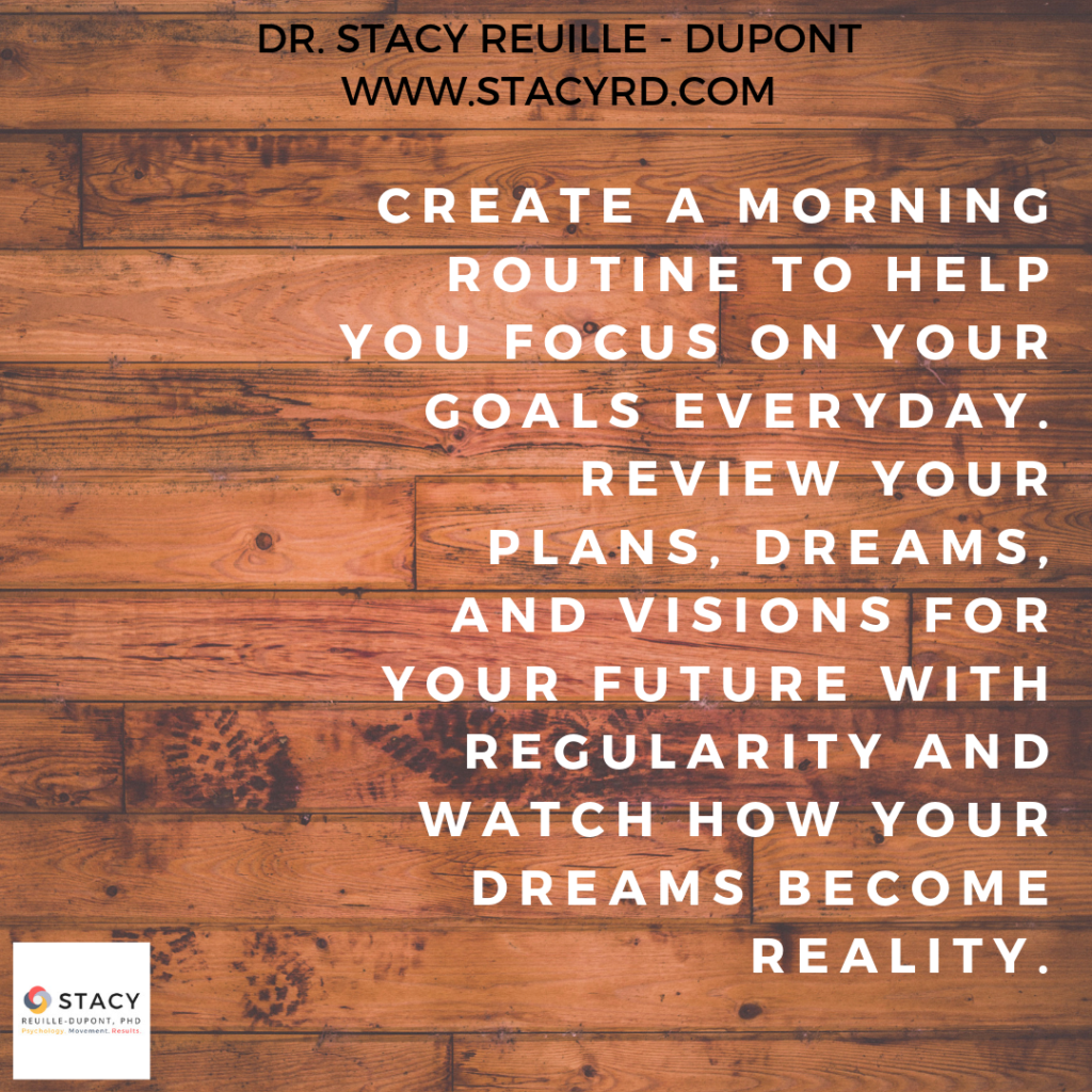 Create a morning routine to help you focus on your goals everyday. Review your plans, dreams, and visions for your future with regularity and watch how your dreams become reality.